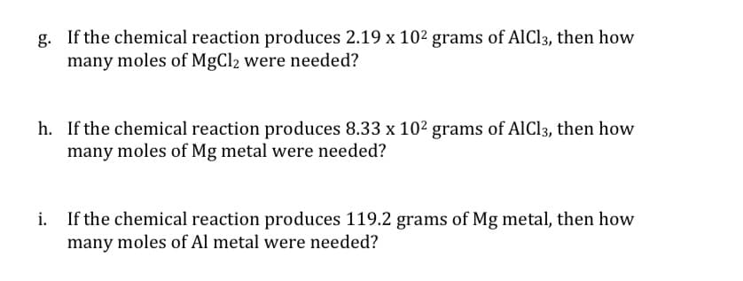 g. If the chemical reaction produces 2.19 x 102 grams of AlCl3, then how
many moles of MgCl2 were needed?
h. If the chemical reaction produces 8.33 x 102 grams of AlCl3, then how
many moles of Mg metal were needed?
i.
If the chemical reaction produces 119.2 grams of Mg metal, then how
many moles of Al metal were needed?
