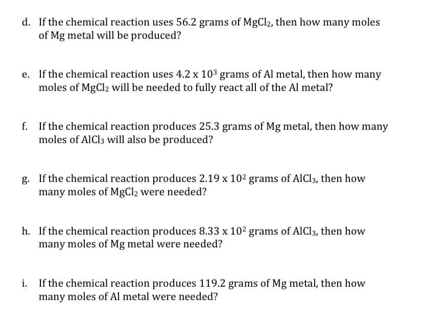 d. If the chemical reaction uses 56.2 grams of MgCl2, then how many moles
of Mg metal will be produced?
e. If the chemical reaction uses 4.2 x 10³ grams of Al metal, then how many
moles of MgCl2 will be needed to fully react all of the Al metal?
f. If the chemical reaction produces 25.3 grams of Mg metal, then how many
moles of AlCl3 will also be produced?
g. If the chemical reaction produces 2.19 x 102 grams of AlCl3, then how
many moles of MgCl2 were needed?
h. If the chemical reaction produces 8.33 x 102 grams of AlCl3, then how
many moles of Mg metal were needed?
If the chemical reaction produces 119.2 grams of Mg metal, then how
many moles of Al metal were needed?
