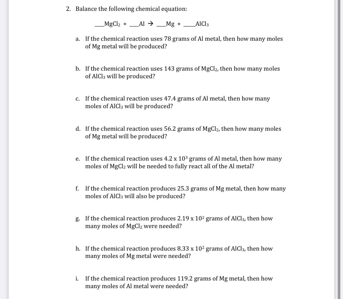 2. Balance the following chemical equation:
_MgCl2 +
Al → _Mg +
AIC13
a. If the chemical reaction uses 78 grams of Al metal, then how many moles
of Mg metal will be produced?
b. If the chemical reaction uses 143 grams of MgCl2, then how many moles
of AlCl3 will be produced?
c. If the chemical reaction uses 47.4 grams of Al metal, then how many
moles of AlCl3 will be produced?
d. If the chemical reaction uses 56.2 grams of MgCl2, then how many moles
of Mg metal will be produced?
e. If the chemical reaction uses 4.2 x 103 grams of Al metal, then how many
moles of MgCl2 will be needed to fully react all of the Al metal?
f. If the chemical reaction produces 25.3 grams of Mg metal, then how many
moles of AlCl3 will also be produced?
g. If the chemical reaction produces 2.19 x 102 grams of AlCl3, then how
many moles of MgCl2 were needed?
h. If the chemical reaction produces 8.33 x 10² grams of AlCl3, then how
many moles of Mg metal were needed?
If the chemical reaction produces 119.2 grams of Mg metal, then how
many moles of Al metal were needed?
i.
