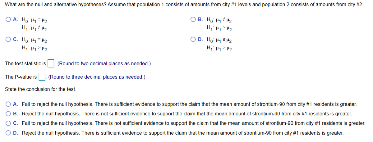 What are the null and alternative hypotheses? Assume that population 1 consists of amounts from city #1 levels and population 2 consists of amounts from city #2.
O A. Ho: H1 =H2
O B. Ho: H1 H2
H,: Hq> H2
O C. Ho: H1 = H2
H4: H1> H2
O D. Ho: H1 <H2
H1: H1 > H2
The test statistic is
(Round to two decimal places as needed.)
The P-value is
(Round to three decimal places as needed.)
State the conclusion for the test.
O A. Fail to reject the null hypothesis. There is sufficient evidence to support the claim that the mean amount of strontium-90 from city #1 residents is greater.
O B. Reject the null hypothesis. There is not sufficient evidence to support the claim that the mean amount of strontium-90 from city #1 residents is greater.
OC. Fail to reject the null hypothesis. There is not sufficient evidence to support the claim that the mean amount of strontium-90 from city #1 residents is greater.
O D. Reject the null hypothesis. There is sufficient evidence to support the claim that the mean amount of strontium-90 from city #1 residents is greater.

