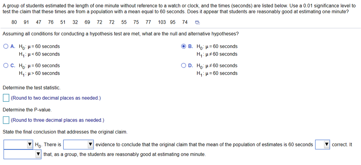A group of students estimated the length of one minute without reference to a watch or clock, and the times (seconds) are listed below. Use a 0.01 significance level to
test the claim that these times are from a population with a mean equal to 60 seconds. Does it appear that students are reasonably good at estimating one minute?
80
91 47 76
51
32
69
72
72
55
75
77
103 95 74
Assuming all conditions for conducting a hypothesis test are met, what are the null and alternative hypotheses?
O A. Ho: µ= 60 seconds
O B. Ho: µ= 60 seconds
H4: µ< 60 seconds
H,: µz 60 seconds
O C. Ho: µ = 60 seconds
O D. Ho: µ+60 seconds
H,: µ> 60 seconds
H,: µ= 60 seconds
Determine the test statistic.
(Round to two decimal places as needed.)
Determine the P-value.
(Round to three decimal places as needed.)
State the final conclusion that addresses the original claim.
Ho. There is
V evidence to conclude that the original claim that the mean of the population of estimates is 60 seconds
correct. It
V that, as a group, the students are reasonably good at estimating one minute.
