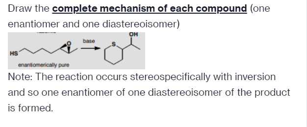 Draw the complete mechanism of each compound (one
enantiomer and one diastereoisomer)
OH
base
HS
enantiomerically pure
Note: The reaction occurs stereospecifically with inversion
and so one enantiomer of one diastereoisomer of the product
is formed.
