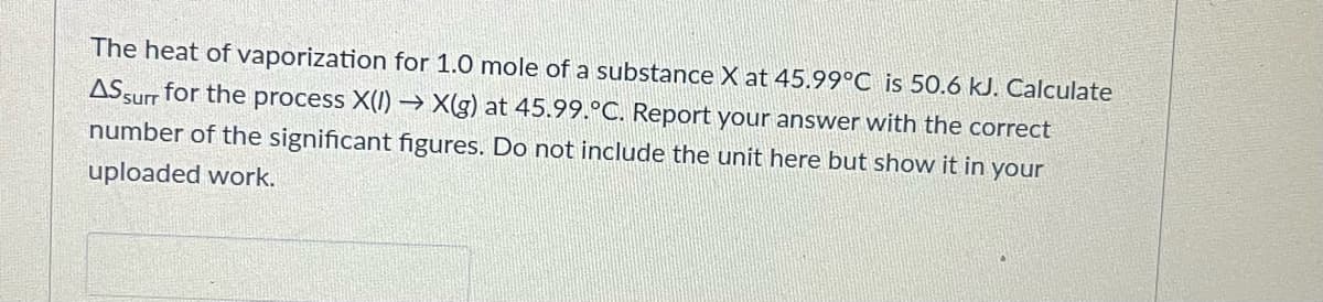 The heat of vaporization for 1.0 mole of a substance X at 45.99°C is 50.6 kJ. Calculate
ASsurr for the process X(I) –→ X(g) at 45.99.°C. Report your answer with the correct
number of the significant figures. Do not include the unit here but show it in your
uploaded work.
