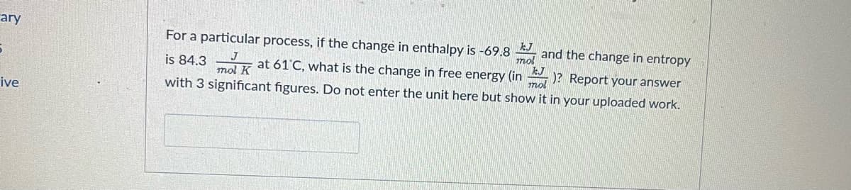 ary
For a particular process, if the change in enthalpy is -69.8 and the change in entropy
mol
is 84.3 at 61'C, what is the change in free energy (in )? Report your answer
mol K
mol
ive
with 3 significant figures. Do not enter the unit here but show it in your uploaded work.
