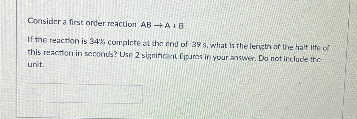 Consider a first order reaction AB }A+ B
If the reaction is 34% complete at the end of 39 s, what is the length of the half-life of
this reaction in seconds? Use 2 significant figures in your answer. Do not include the
unit.
