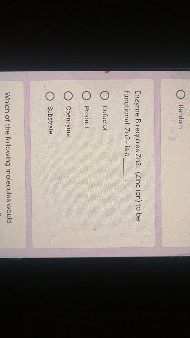 Random
Enzyme B requires Zn2+ (Zinc ion) to be
functional. Zn2+ is a
Cofactor
Product
Coenzyme
Substrate
Which of the following molecules would