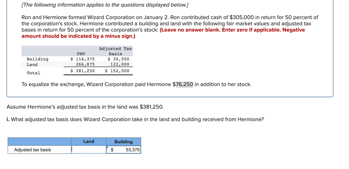 [The following information applies to the questions displayed below.]
Ron and Hermione formed Wizard Corporation on January 2. Ron contributed cash of $305,000 in return for 50 percent of
the corporation's stock. Hermione contributed a building and land with the following fair market values and adjusted tax
bases in return for 50 percent of the corporation's stock: (Leave no answer blank. Enter zero if applicable. Negative
amount should be indicated by a minus sign.)
Adjusted Tax
FMV
Basis
$ 114,375
266,875
$ 381,250
$ 30,500
122,000
$ 152,500
Building
Land
Total
To equalize the exchange, Wizard Corporation paid Hermione $76,250 in addition to her stock.
Assume Hermione's adjusted tax basis in the land was $381,250.
i. What adjusted tax basis does Wizard Corporation take in the land and building received from Hermione?
Land
Building
Adjusted tax basis
$
53,375
