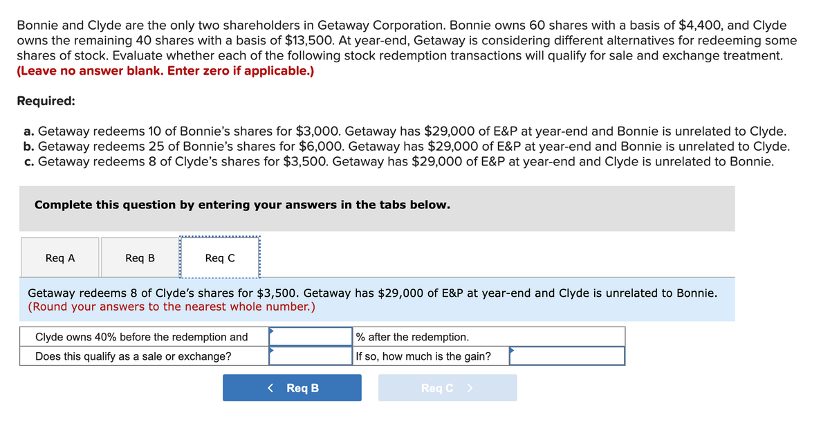 Bonnie and Clyde are the only two shareholders in Getaway Corporation. Bonnie owns 60 shares with a basis of $4,400, and Clyde
owns the remaining 40 shares with a basis of $13,500. At year-end, Getaway is considering different alternatives for redeeming some
shares of stock. Evaluate whether each of the following stock redemption transactions will qualify for sale and exchange treatment.
(Leave no answer blank. Enter zero if applicable.)
Required:
a. Getaway redeems 10 of Bonnie's shares for $3,000. Getaway has $29,000 of E&P at year-end and Bonnie is unrelated to Clyde.
b. Getaway redeems 25 of Bonnie's shares for $6,000. Getaway has $29,000 of E&P at year-end and Bonnie is unrelated to Clyde.
c. Getaway redeems 8 of Clyde's shares for $3,500. Getaway has $29,000 of E&P at year-end and Clyde is unrelated to Bonnie.
Complete this question by entering your answers in the tabs below.
Req A
Req B
Req C
Getaway redeems 8 of Clyde's shares for $3,500. Getaway has $29,000 of E&P at year-end and Clyde is unrelated to Bonnie.
(Round your answers to the nearest whole number.)
Clyde owns 40% before the redemption and
% after the redemption.
Does this qualify as a sale or exchange?
If so, how much is the gain?
< Req B
Req C
