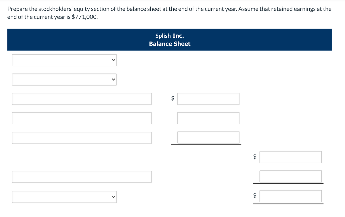 Prepare the stockholders' equity section of the balance sheet at the end of the current year. Assume that retained earnings at the
end of the current year is $771,000.
Splish Inc.
Balance Sheet
$
$
$
%24
