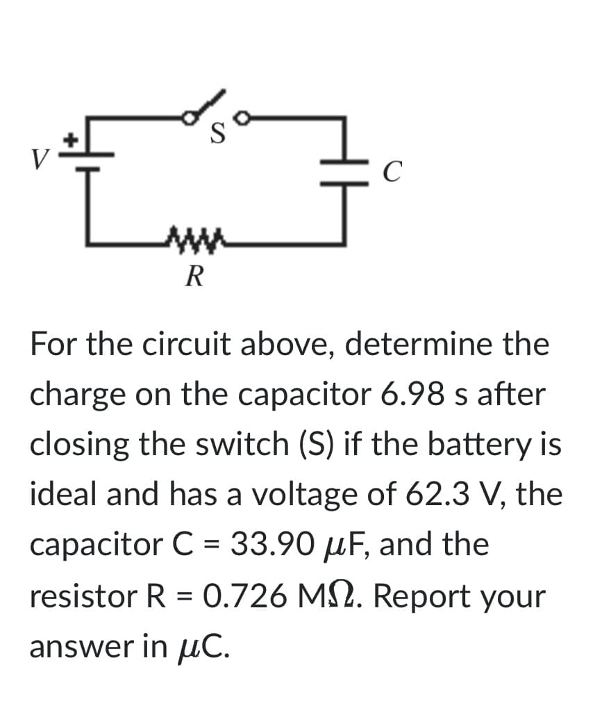 w
R
C
For the circuit above, determine the
charge on the capacitor 6.98 s after
closing the switch (S) if the battery is
ideal and has a voltage of 62.3 V, the
capacitor C = 33.90 μF, and the
resistor R = 0.726 M. Report your
answer in μC.