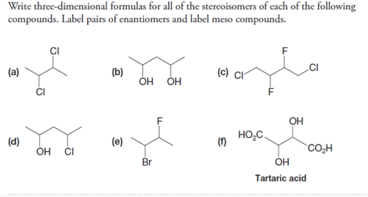 Write three-dimensional formulas for all of the stereoisomers of each of the following
compounds. Label pairs of enantiomers and label meso compounds.
ÇI
(а)
(b)
(c) CI-
ĆI
Но но
F
OH
(d)
(e)
HO,C,
(f)
ОН
CO,H
Br
OH
Tartaric acid
