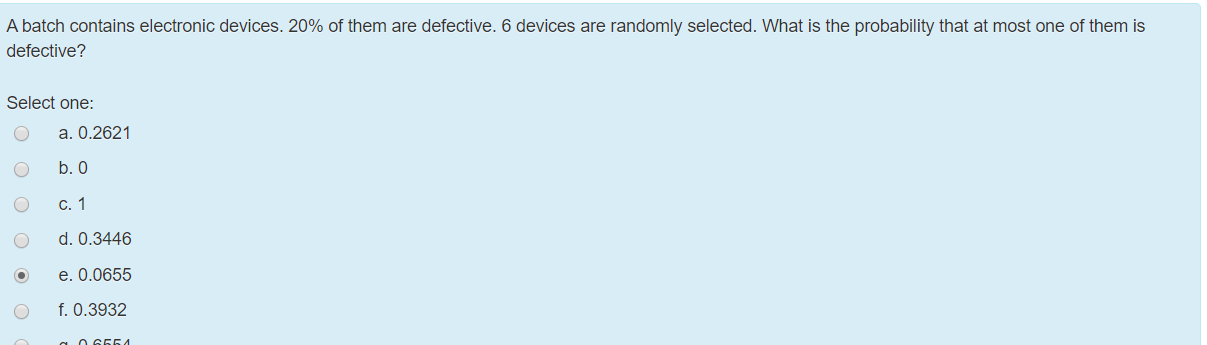 A batch contains electronic devices. 20% of them are defective. 6 devices are randomly selected. What is the probability that at most one of them is
defective?
Select one:
a. 0.2621
b. 0
c. 1
d. 0.3446
e. 0.0655
f. 0.3932
