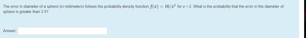 The error in diameter of a sphere (in millimeters) follows the probability density function f(x) = 16/x³ for x > 2. What is the probability that the error in the diameter of
sphere is greater than 3.5?
