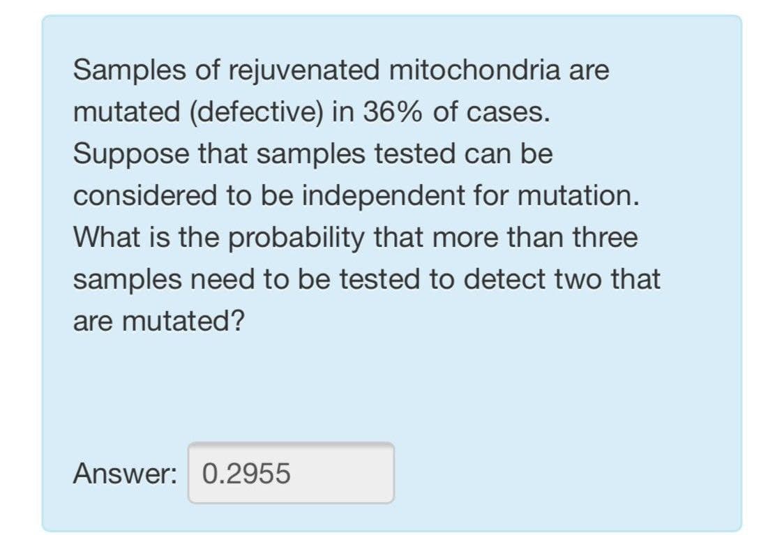 Samples of rejuvenated mitochondria are
mutated (defective) in 36% of cases.
Suppose that samples tested can be
considered to be independent for mutation.
What is the probability that more than three
samples need to be tested to detect two that
are mutated?
