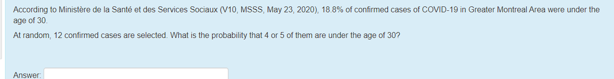 According to Ministère de la Santé et des Services Sociaux (V10, MSSS, May 23, 2020), 18.8% of confirmed cases of COVID-19 in Greater Montreal Area were under the
age of 30.
At random, 12 confirmed cases are selected. What is the probability that 4 or 5 of them are under the age of 30?
