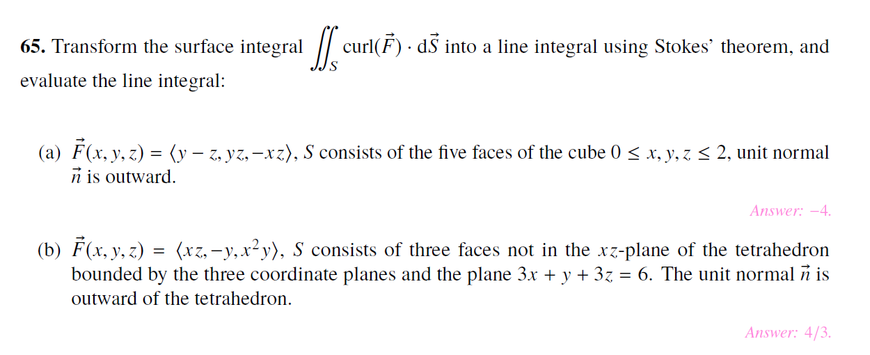 65. Transform the surface integral curl(F dS into a line integral using Stokes' theorem, and
evaluate the line integral:
(a) F(x, y, z(y-, yz,-xz), S consists of the five faces of the cube 0
n is outward
2, unit normal
x, y, z
Answer: -4
(b) F(x, y, z) (xz,-y,x2y), S consists of three faces not in the xz-plane of the tetrahedron
bounded by the three coordinate planes and the plane 3.x + y + 3z = 6. The unit normal n is
outward of the tetrahedron.
Answer: 4/3
