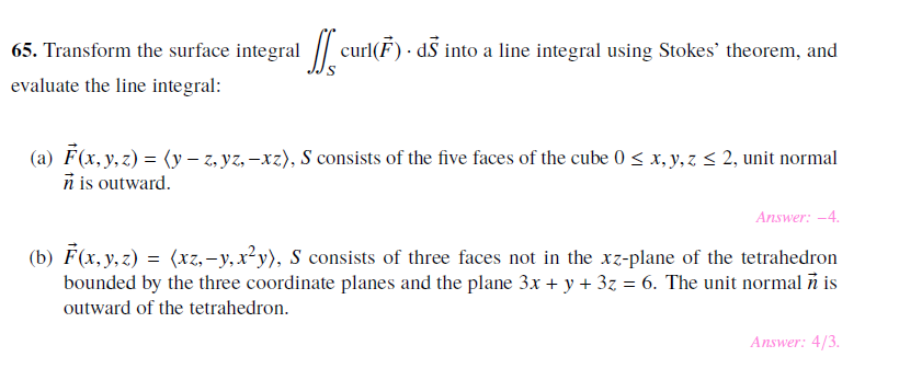 65. Transform the surface integral curl(F dS into a line integral using Stokes' theorem, and
evaluate the line integral
(a) F(x, y, z) y - z,yz,-xz), S consists of the five faces of the cube 0 s x, y,z s 2, unit normal
n is outward
Answer: -4
(b) F(x, y,z)
bounded by the three coordinate planes and the plane 3x + y + 3z = 6. The unit normal n is
outward of the tetrahedron
(xz,-y, x2y) S consists of three faces not in the xz-plane of the tetrahedron
=
Answer: 4/3.

