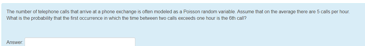 The number of telephone calls that arrive at a phone exchange is often modeled as a Poisson random variable. Assume that on the average there are 5 calls per hour.
What is the probability that the first occurrence in which the time between two calls exceeds one hour is the 6th call?
