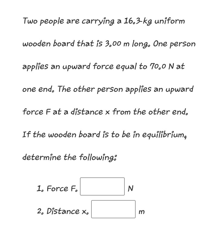 Two people are carrying a 16.3-kg uniform
wooden board that is 3.00 m long. One perSon
applies an upward force equal to 70,0 N at
one end. The other person aPplies an upward
force F at a distance x from the other end.
If the wooden board is to be in equilibrium,
determine the following:
1. Force F.
N
2. Distance x,
m
