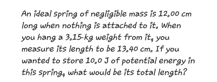 An ideal Spring of negligible mass is 12,00 cm
long when nothing is attached to it, When
you hang a 3,15-kg weight from it, you
measure its length to be 13.40 cm. If you
wanted to store 10,0 J of potential energy in
this spring, what would be its total length?
