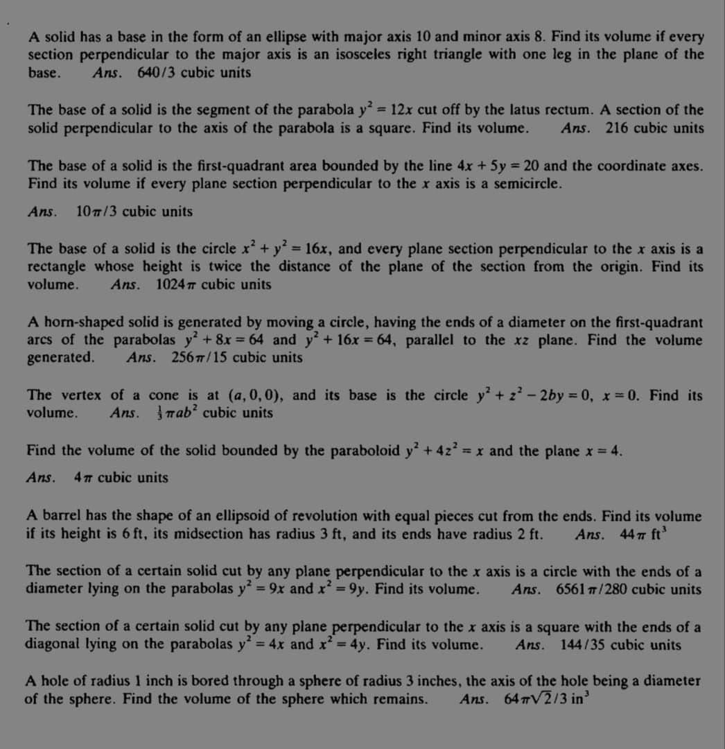 A solid has a base in the form of an ellipse with major axis 10 and minor axis 8. Find its volume if every
section perpendicular to the major axis is an isosceles right triangle with one leg in the plane of the
base.
Ans. 640/3 cubic units
The base of a solid is the segment of the parabola y 12x cut off by the latus rectum. A section of the
solid perpendicular to the axis of the parabola is a square. Find its volume.
%3D
Ans. 216 cubic units
The base of a solid is the first-quadrant area bounded by the line 4x + 5y = 20 and the coordinate axes.
Find its volume if every plane section perpendicular to the x axis is a semicircle.
Ans.
107/3 cubic units
The base of a solid is the circle x+ y = 16x, and every plane section perpendicular to the x axis is a
rectangle whose height is twice the distance of the plane of the section from the origin. Find its
volume.
%3D
Ans. 1024 T cubic units
A horm-shaped solid is generated by moving a circle, having the ends of a diameter on the first-quadrant
arcs of the parabolas y+ 8x = 64 and y+ 16x = 64, parallel to the xz plane. Find the volume
generated.
Ans. 2567/15 cubic units
The vertex of a cone is at (a, 0, 0), and its base is the circle y +z - 2by 0, x = 0. Find its
volume.
Ans. rab? cubic units
Find the volume of the solid bounded by the paraboloid y + 4z = x and the plane x = 4.
Ans.
47 cubic units
A barrel has the shape of an ellipsoid of revolution with equal pieces cut from the ends. Find its volume
if its height is 6 ft, its midsection has radius 3 ft, and its ends have radius 2 ft.
Ans. 447 ft
The section of a certain solid cut by any plane perpendicular to the x axis is a circle with the ends of a
= 9x and x' = 9y. Find its volume.
diameter lying on the parabolas y
Ans. 6561 7/280 cubic units
The section of a certain solid cut by any plane perpendicular to the x axis is a square with the ends of a
diagonal lying on the parabolas y = 4x and x = 4y. Find its volume.
Ans.
144/35 cubic units
A hole of radius 1 inch is bored through a sphere of radius 3 inches, the axis of the hole being a diameter
of the sphere. Find the volume of the sphere which remains.
Ans. 64 V2/3 in'
