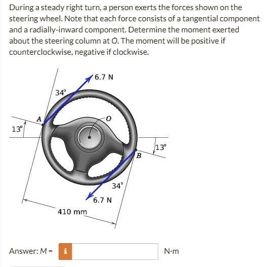 During a steady right turn, a person exerts the forces shown on the
steering wheel. Note that each force consists of a tangential component
and a radially-inward component. Determine the moment exerted
about the steering column at O. The moment will be positive if
counterclockwise, negative if clockwise.
6.7 N
34°
13°
Answer: M =
410 mm
34°
6.7 N
B
13⁰
N-m