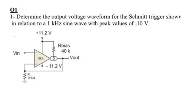 01
1- Determine the output voltage waveform for the Schmitt trigger shown
in relation to a 1 kHz sine wave with peak values of ;10 V.
+11.2 V
Rbias
40 k
Vin
OTA
-Vout
- 11.2 V
10 a
