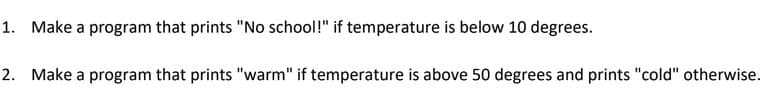 1. Make a program that prints "No school!" if temperature is below 10 degrees.
2. Make a program that prints "warm" if temperature is above 50 degrees and prints "cold" otherwise.
