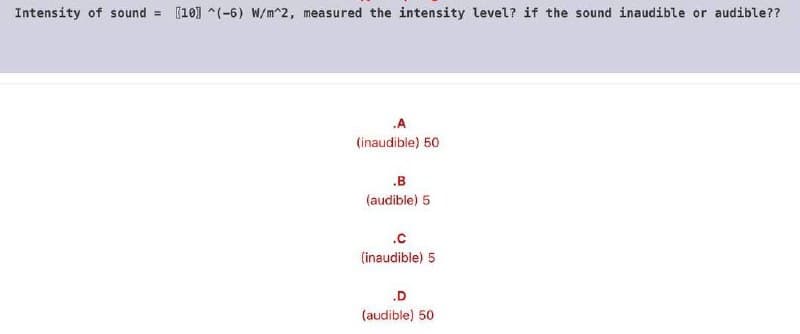 Intensity of sound
(10] ^(-6) W/m^2, measured the intensity level? if the sound inaudible or audible??
%3D
.A
(inaudible) 50
.B
(audible) 5
.c
(inaudible) 5
.D
(audible) 50
