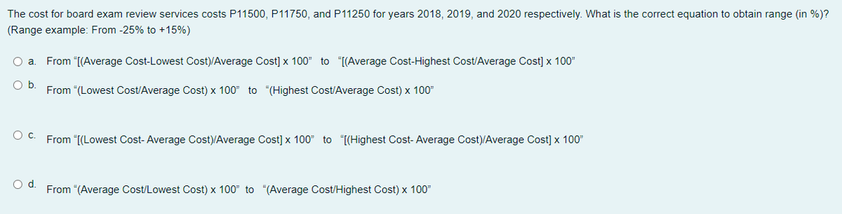 The cost for board exam review services costs P11500, P11750, and P11250 for years 2018, 2019, and 2020 respectively. What is the correct equation to obtain range (in %)?
(Range example: From -25% to +15%)
a
From "[(Average Cost-Lowest Cost)/Average Cost] x 100" to "[(Average Cost-Highest Cost/Average Cost] x 100"
O b
From "(Lowest Cost/Average Cost) x 100" to "(Highest Cost/Average Cost) x 100"
O C. From “[(Lowest Cost-Average Cost)/Average Cost] x 100" to "[[Highest Cost- Average Cost)/Average Cost] x 100"
Od.
From "(Average Cost/Lowest Cost) x 100" to "(Average Cost/Highest Cost) x 100"
