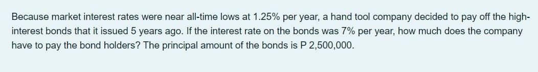 Because market interest rates were near all-time lows at 1.25% per year, a hand tool company decided to pay off the high-
interest bonds that it issued 5 years ago. If the interest rate on the bonds was 7% per year, how much does the company
have to pay the bond holders? The principal amount of the bonds is P 2,500,000.
