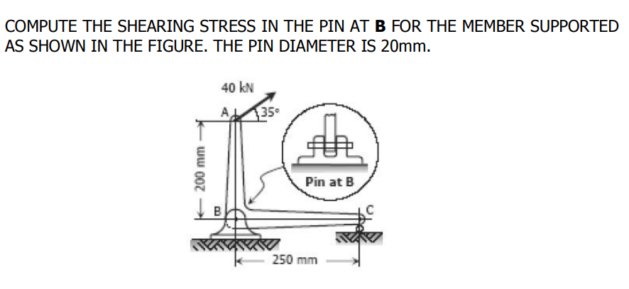 COMPUTE THE SHEARING STRESS IN THE PIN AT B FOR THE MEMBER SUPPORTED
AS SHOWN IN THE FIGURE. THE PIN DIAMETER IS 20mm.
40 kN
35
Pin at B
250 mm
200 mm
