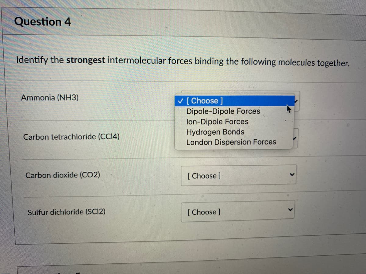 Question 4
Identify the strongest intermolecular forces binding the following molecules together.
Ammonia (NH3)
V [ Choose ]
Dipole-Dipole Forces
lon-Dipole Forces
Hydrogen Bonds
London Dispersion Forces
Carbon tetrachloride (CCI4)
Carbon dioxide (CO2)
[ Choose ]
Sulfur dichloride (SC12)
[ Choose ]
