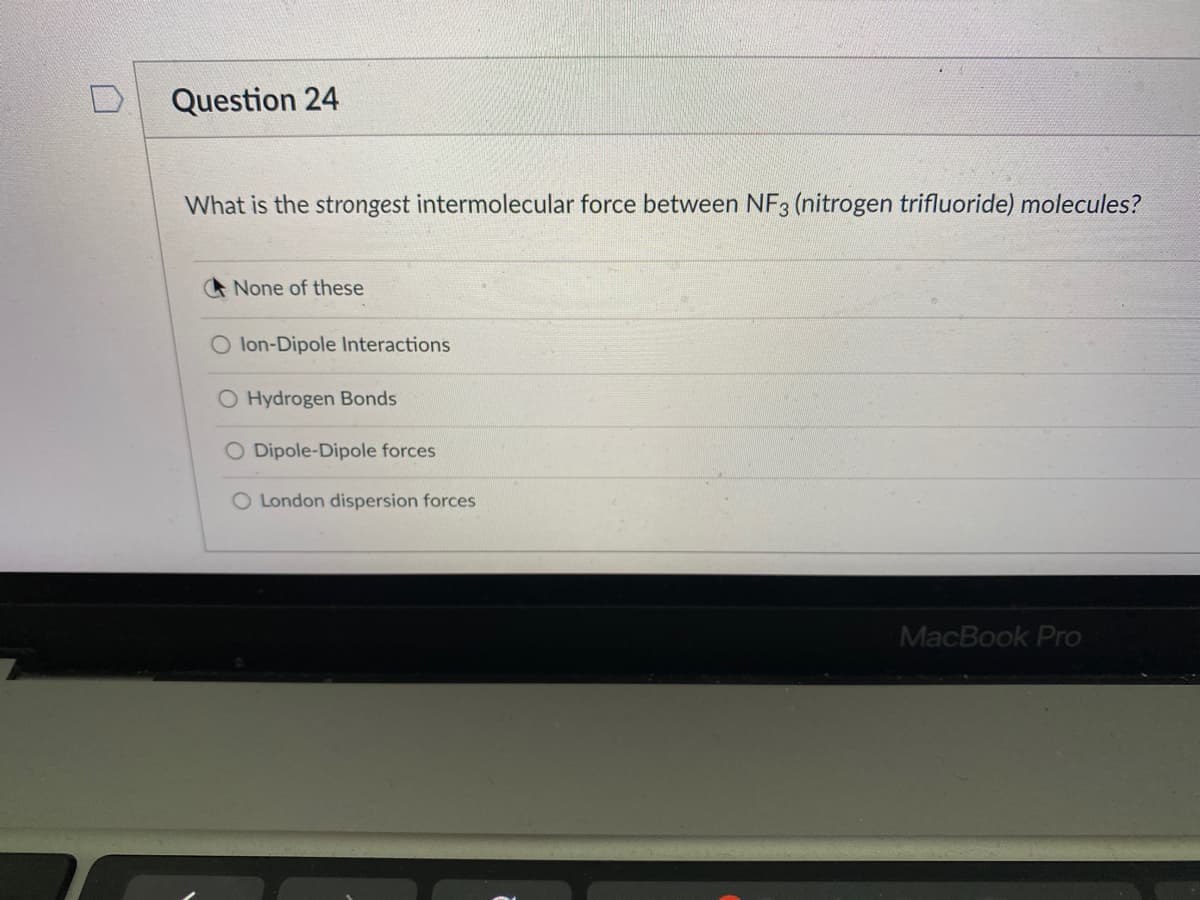 Question 24
What is the strongest intermolecular force between NF3 (nitrogen trifluoride) molecules?
None of these
lon-Dipole Interactions
O Hydrogen Bonds
O Dipole-Dipole forces
O London dispersion forces
MacBook Pro
