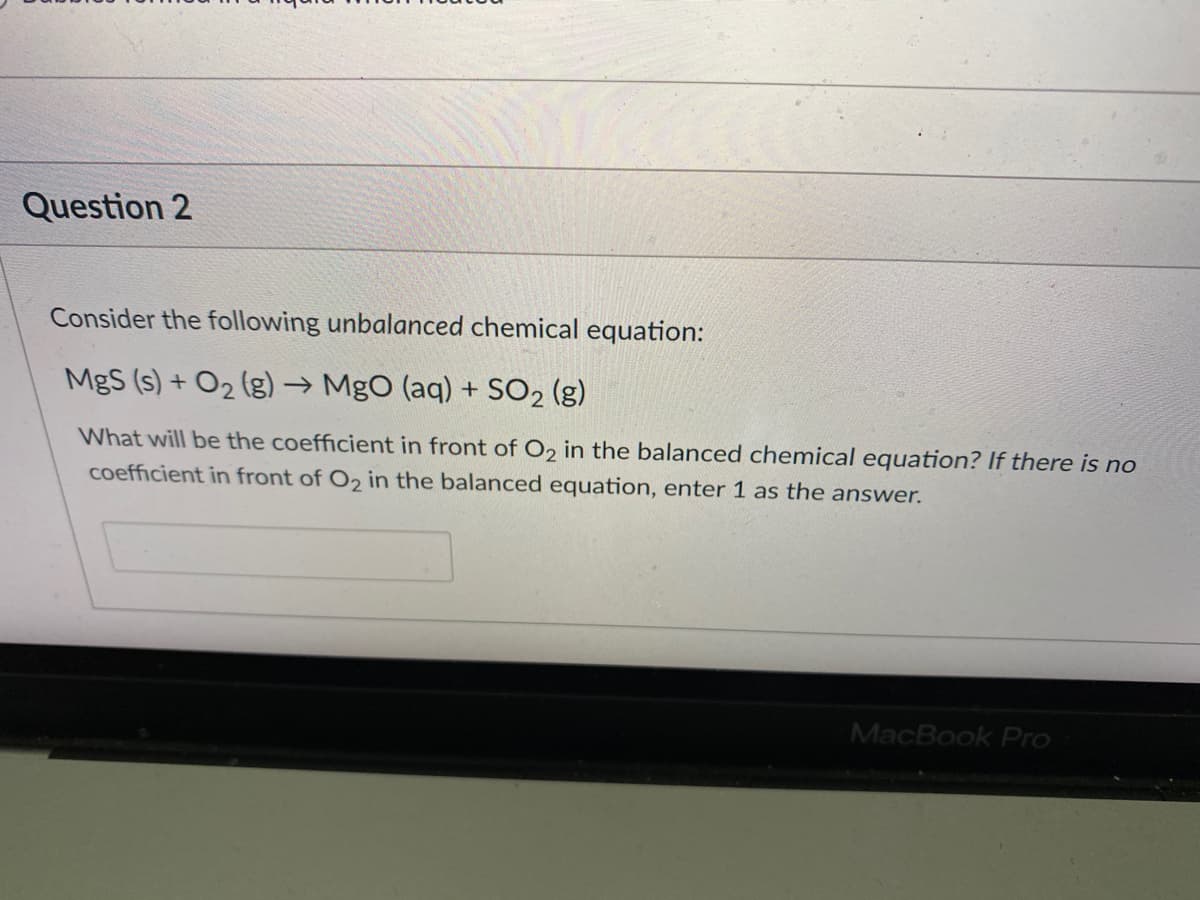 Question 2
Consider the following unbalanced chemical equation:
MgS (s) + O2 (g) → MgO (aq) + SO2 (g)
What will be the coefficient in front of O2 in the balanced chemical equation? If there is no
coefficient in front of O2 in the balanced equation, enter 1 as the answer.
MacBook Pro
