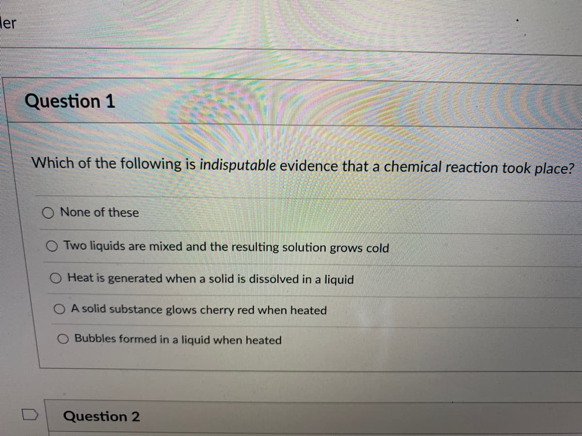 ler
Question 1
Which of the following is indisputable evidence that a chemical reaction took place?
O None of these
Two liquids are mixed and the resulting solution grows cold
Heat is generated when a solid is dissolved in a liquid
A solid substance glows cherry red when heated
Bubbles formed in a liquid when heated
Question 2
