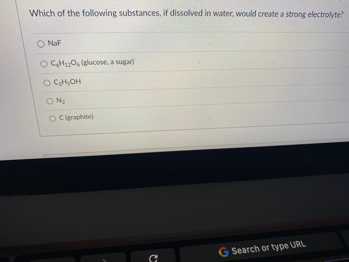 Which of the following substances, if dissolved in water, would create a strong electrolyte?
O NaF
O CH12O6 (glucose, a sugar)
O C2H5OH
O N2
O C(graphite)
G Search or type URL
