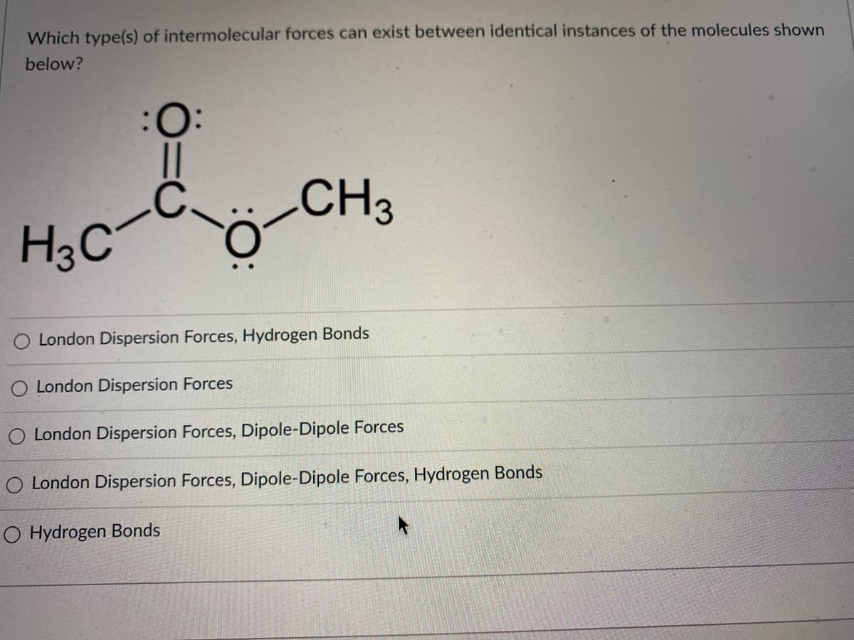 Which type(s) of intermolecular forces can exist between identical instances of the molecules shown
below?
:
CH3
H3C
London Dispersion Forces, Hydrogen Bonds
O London Dispersion Forces
O London Dispersion Forces, Dipole-Dipole Forces
O London Dispersion Forces, Dipole-Dipole Forces, Hydrogen Bonds
O Hydrogen Bonds
