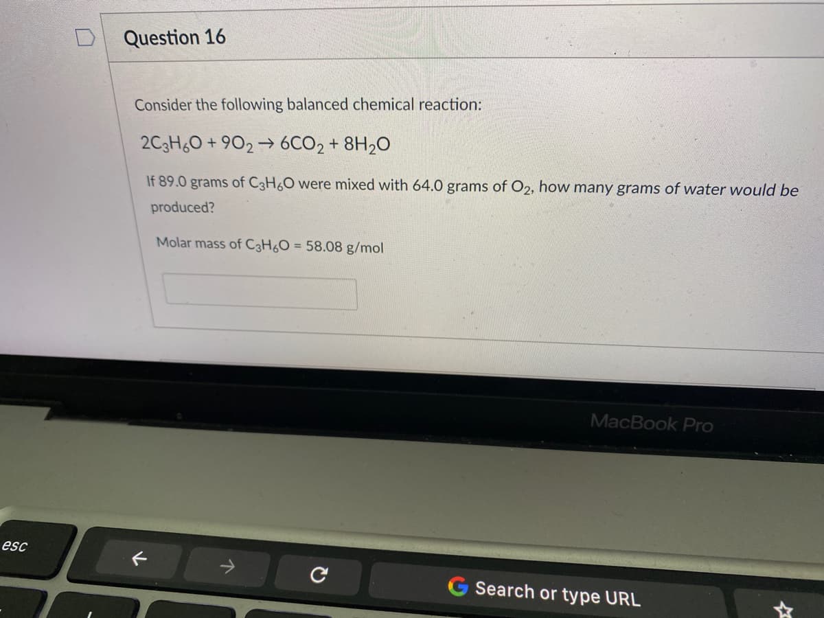 Question 16
Consider the following balanced chemical reaction:
2C3H60 + 902 → 6CO2 + 8H20
If 89.0 grams of C3H6O were mixed with 64.0 grams of O2, how many grams of water would be
produced?
Molar mass of C3H6O = 58.08 g/mol
MacBook Pro
esc
G Search or type URL
