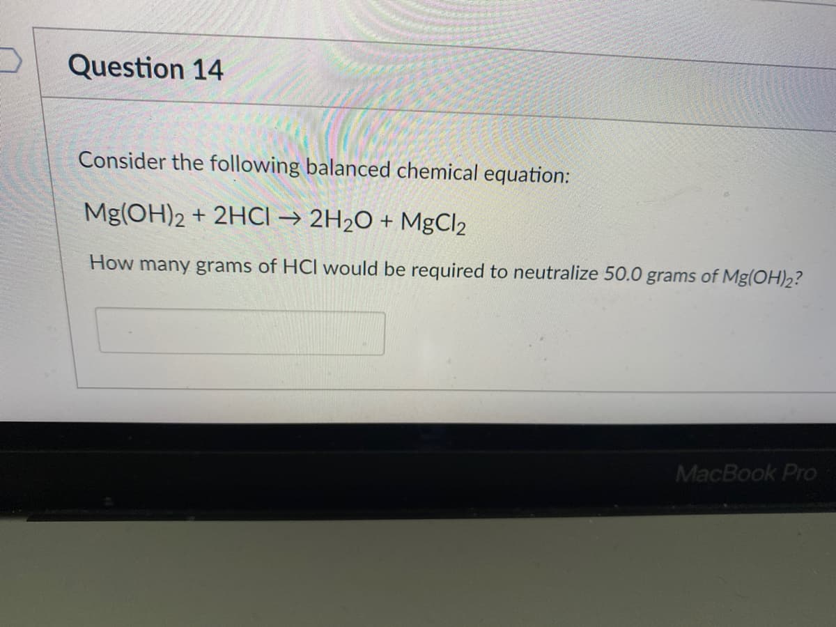 Question 14
Consider the following balanced chemical equation:
Mg(OH)2 + 2HCI → 2H2O + MgCl2
How many grams of HCl would be required to neutralize 50.0 grams of Mg(OH)2?
MacBook Pro
