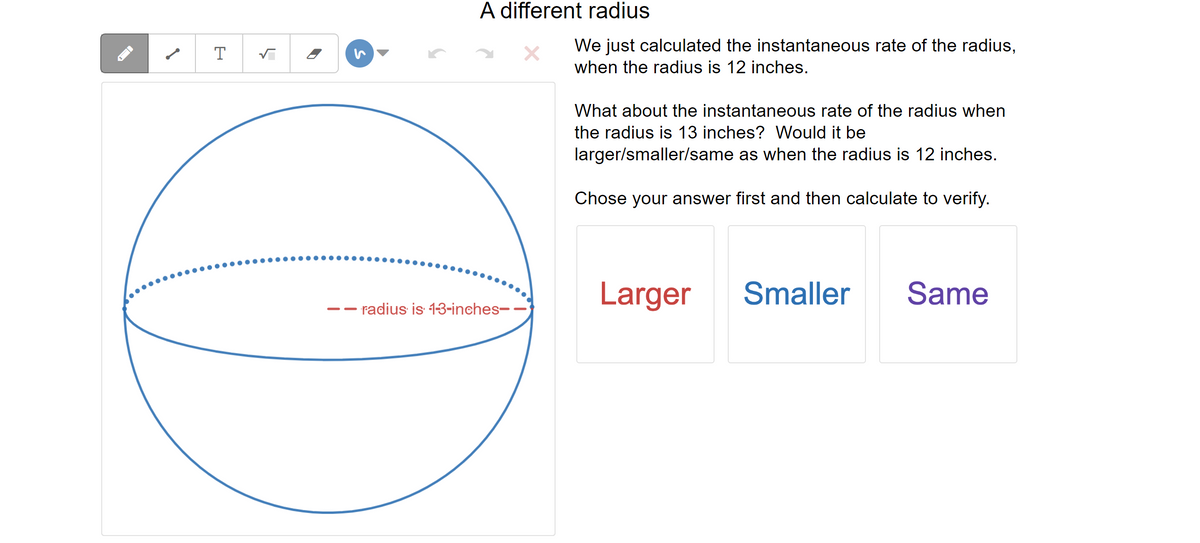 T
√
A different radius
- radius is 1-3-inches-
We just calculated the instantaneous rate of the radius,
when the radius is 12 inches.
What about the instantaneous rate of the radius when
the radius is 13 inches? Would it be
larger/smaller/same as when the radius is 12 inches.
Chose your answer first and then calculate to verify.
Larger
Smaller
Same