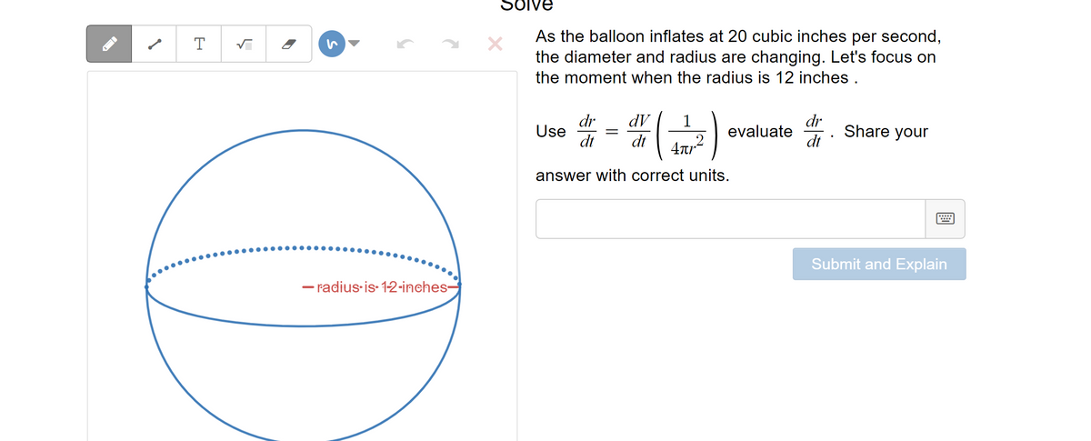 T
√
▶
2
-radius-is-1-2-inches-
Solve
As the balloon inflates at 20 cubic inches per second,
the diameter and radius are changing. Let's focus on
the moment when the radius is 12 inches.
Use
dr dV
dt dt
=
1
Anp2
answer with correct units.
evaluate
dr
dt
Share your
Submit and Explain