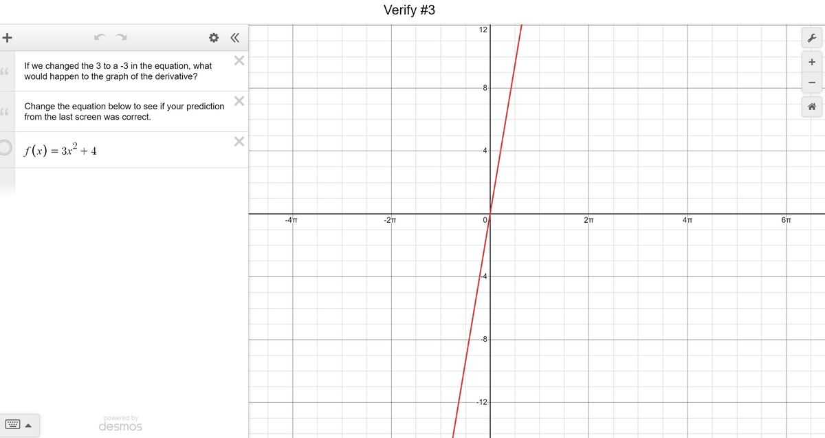 +
66
66
If we changed the 3 to a -3 in the equation, what
would happen to the graph of the derivative?
Change the equation below to see if your prediction
from the last screen was correct.
ƒ(x) = 3x² + 4
powered by
desmos
«
X
X
X
-4TT
Verify #3
-2TT
12
8
4
0
|-4-
-8-
--12-
2TT
4TT
6TT
J
+
I
←