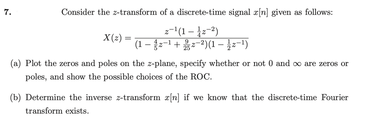 7.
Consider the z-transform of a discrete-time signal x[n] given as follows:
2-¹ (1-12-²)
4
-1
(1-2 +22-²)(1-z-¹)
X(z)
=
(a) Plot the zeros and poles on the z-plane, specify whether or not 0 and ∞ are zeros or
poles, and show the possible choices of the ROC.
(b) Determine the inverse z-transform x[n] if we know that the discrete-time Fourier
transform exists.
