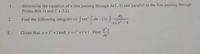 Determine the equation of a line passing through A(2,-3) and parallel to the line passing through
Points B(4.1) and C (-2.2)
1.
dx
2.
Find the following integrals (i) [ tan' dx (ii)
x² - 4
d'y
Given that x=+l and y=1 +1+1. Find
dx
3.
