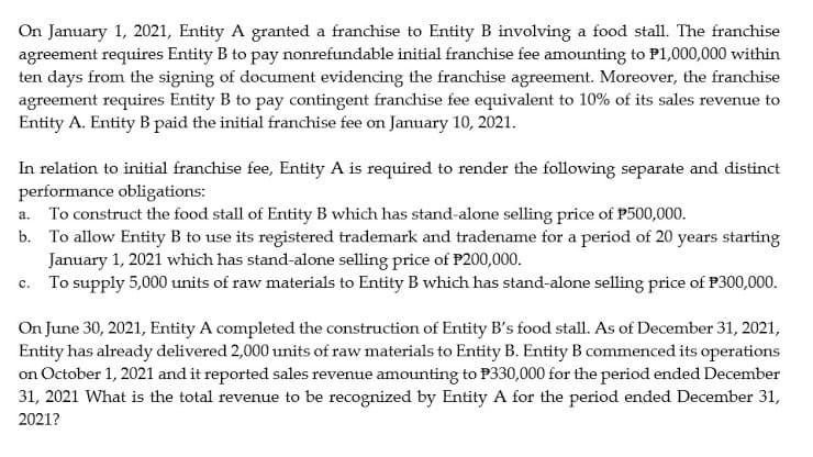 On January 1, 2021, Entity A granted a franchise to Entity B involving a food stall. The franchise
agreement requires Entity B to pay nonrefundable initial franchise fee amounting to P1,000,000 within
ten days from the signing of document evidencing the franchise agreement. Moreover, the franchise
agreement requires Entity B to pay contingent franchise fee equivalent to 10% of its sales revenue to
Entity A. Entity B paid the initial franchise fee on January 10, 2021.
In relation to initial franchise fee, Entity A is required to render the following separate and distinct
performance obligations:
a. To construct the food stall of Entity B which has stand-alone selling price of P500,000.
b. To allow Entity B to use its registered trademark and tradename for a period of 20 years starting
January 1, 2021 which has stand-alone selling price of P200,000.
c. To supply 5,000 units of raw materials to Entity B which has stand-alone selling price of P300,000.
On June 30, 2021, Entity A completed the construction of Entity B's food stall. As of December 31, 2021,
Entity has already delivered 2,000 units of raw materials to Entity B. Entity B commenced its operations
on October 1, 2021 and it reported sales revenue amounting to P330,000 for the period ended December
31, 2021 What is the total revenue to be recognized by Entity A for the period ended December 31,
2021?
