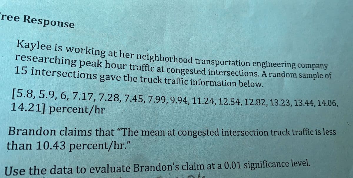 ree Response
Kaylee is working at her neighborhood transportation engineering company
researching peak hour traffic at congested intersections. A random sample of
15 intersections gave the truck traffic information below.
[5.8, 5.9, 6, 7.17, 7.28, 7.45, 7.99, 9.94, 11.24, 12.54, 12.82, 13.23, 13.44, 14.06,
14.21] percent/hr
Brandon claims that "The mean at congested intersection truck traffic is less
than 10.43 percent/hr."
Use the data to evaluate Brandon's claim at a 0.01 significance level.
