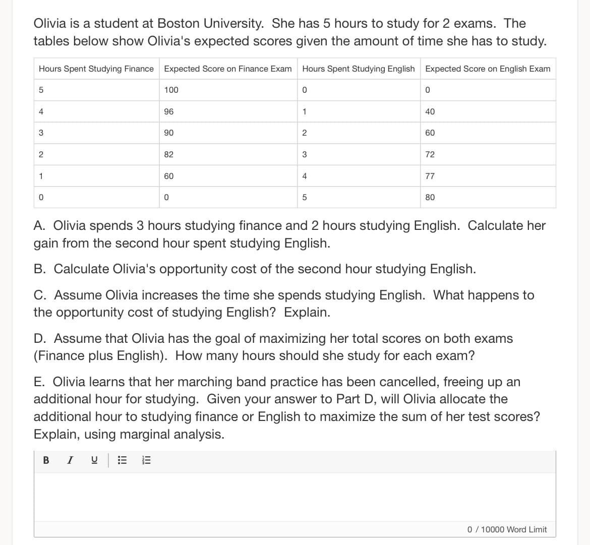 Olivia is a student at Boston University. She has 5 hours to study for 2 exams. The
tables below show Olivia's expected scores given the amount of time she has to study.
Hours Spent Studying Finance Expected Score on Finance Exam
5
4
3
2
1
0
100
96
90
B I
82
60
0
Hours Spent Studying English Expected Score on English Exam
0
1
2
3
4
5
0
40
60
72
77
80
A. Olivia spends 3 hours studying finance and 2 hours studying English. Calculate her
gain from the second hour spent studying English.
B. Calculate Olivia's opportunity cost of the second hour studying English.
C. Assume Olivia increases the time she spends studying English. What happens to
the opportunity cost of studying English? Explain.
D. Assume that Olivia has the goal of maximizing her total scores on both exams
(Finance plus English). How many hours should she study for each exam?
E. Olivia learns that her marching band practice has been cancelled, freeing up an
additional hour for studying. Given your answer to Part D, will Olivia allocate the
additional hour to studying finance or English to maximize the sum of her test scores?
Explain, using marginal analysis.
0/10000 Word Limit