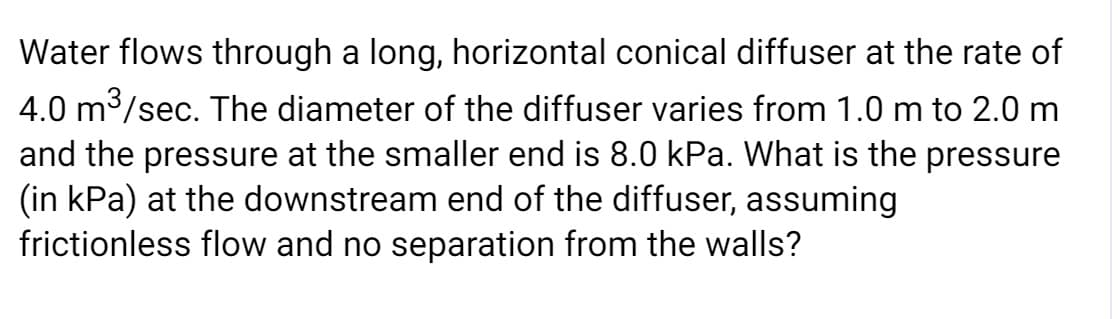 Water flows through a long, horizontal conical diffuser at the rate of
4.0 m3/sec. The diameter of the diffuser varies from 1.0 m to 2.0 m
and the pressure at the smaller end is 8.0 kPa. What is the pressure
(in kPa) at the downstream end of the diffuser, assuming
frictionless flow and no separation from the walls?
