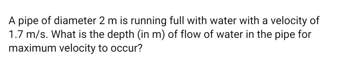A pipe of diameter 2 m is running full with water with a velocity of
1.7 m/s. What is the depth (in m) of flow of water in the pipe for
maximum velocity to occur?
